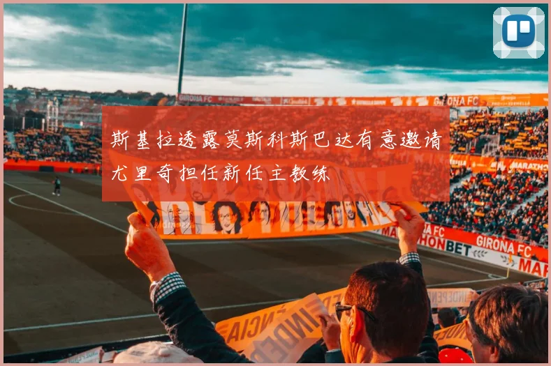 斯基拉透露莫斯科斯巴达有意邀请尤里奇担任新任主教练