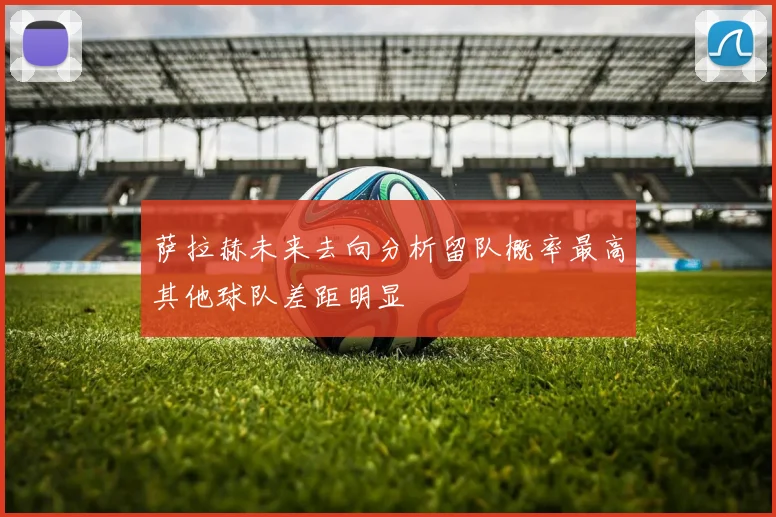 萨拉赫未来去向分析留队概率最高其他球队差距明显