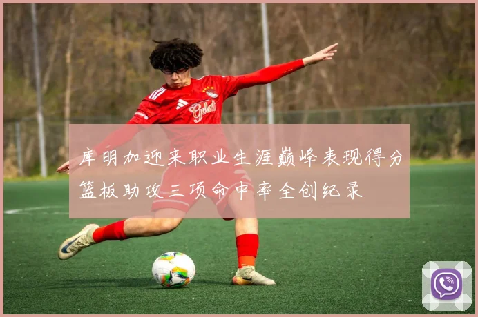 库明加迎来职业生涯巅峰表现得分篮板助攻三项命中率全创纪录