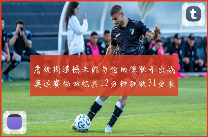 詹姆斯遗憾未能与伦纳德联手出战奥运赛场回忆其12分钟狂砍31分表现