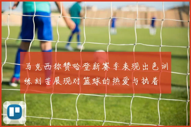 马克西称赞哈登新赛季表现出色训练刻苦展现对篮球的热爱与执着