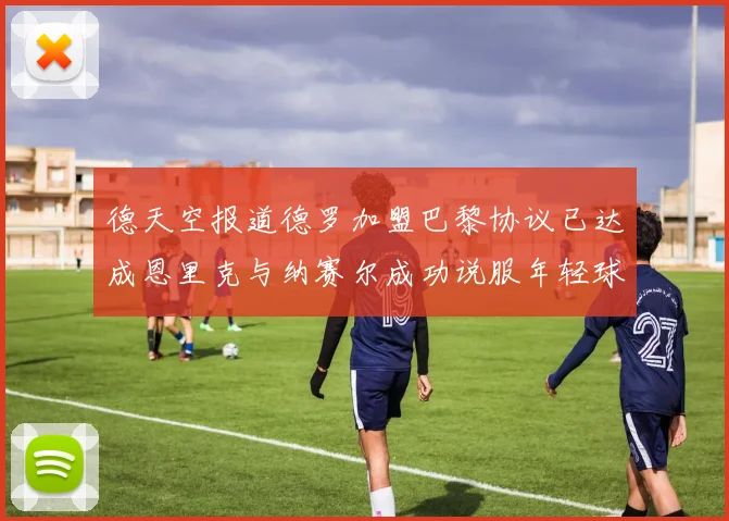 德天空报道德罗加盟巴黎协议已达成恩里克与纳赛尔成功说服年轻球员
