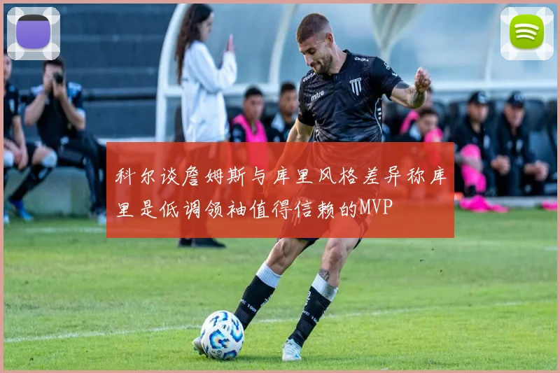 科尔谈詹姆斯与库里风格差异称库里是低调领袖值得信赖的MVP