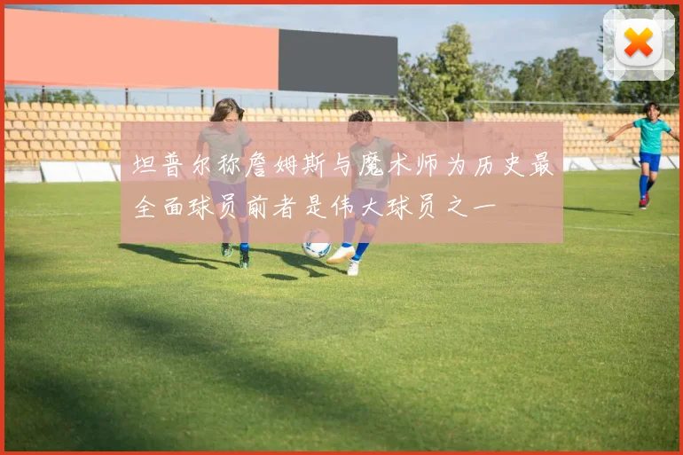 坦普尔称詹姆斯与魔术师为历史最全面球员前者是伟大球员之一