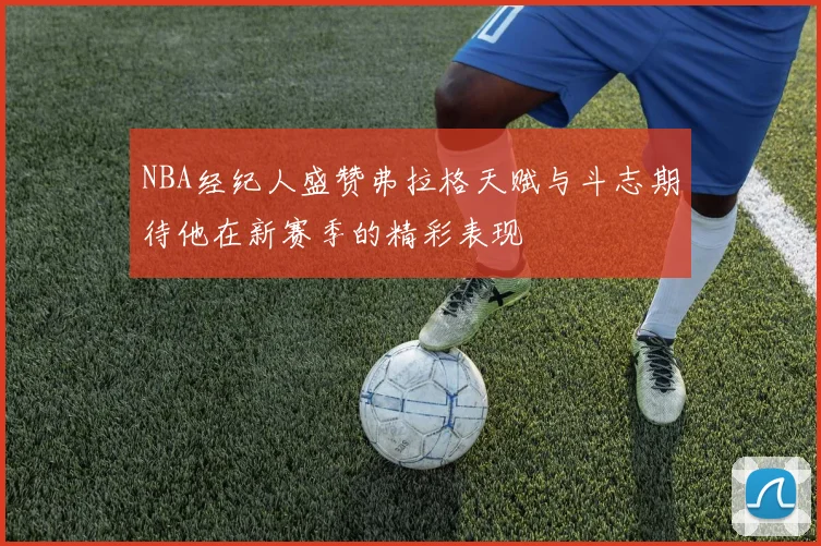 NBA经纪人盛赞弗拉格天赋与斗志期待他在新赛季的精彩表现