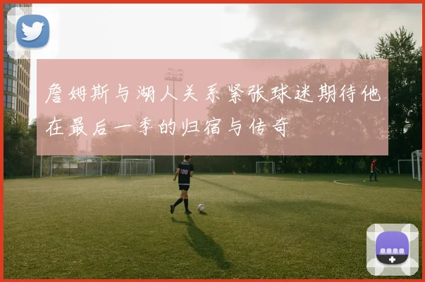 詹姆斯与湖人关系紧张球迷期待他在最后一季的归宿与传奇