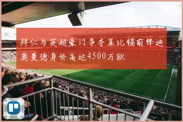 拜仁与英超豪门争夺莱比锡前锋迪奥曼德身价高达4500万欧
