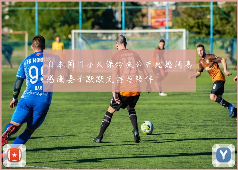 日本国门小久保玲央公开结婚消息感谢妻子默默支持与陪伴