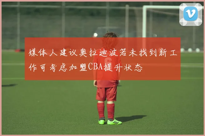 媒体人建议奥拉迪波若未找到新工作可考虑加盟CBA提升状态
