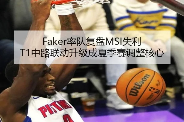 Faker率队复盘MSI失利 T1中路联动升级成夏季赛调整核心