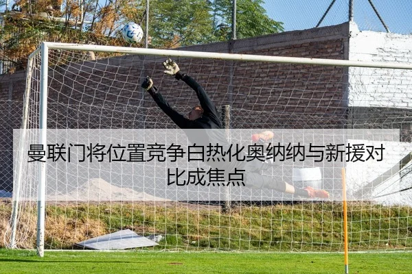 曼联门将位置竞争白热化奥纳纳与新援对比成焦点